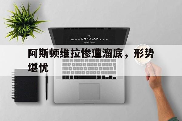 阿斯顿维拉惨遭溜底,形势堪忧的简单介绍 阿斯顿维拉惨遭溜底,形势堪忧的简单介绍
