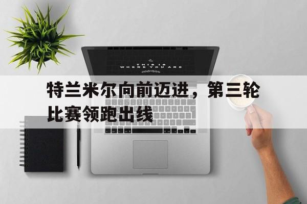 包含特兰米尔向前迈进,第三轮比赛领跑出线的词条 包含特兰米尔向前迈进,第三轮比赛领跑出线的词条